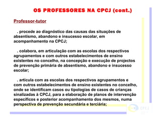 Professor-tutor . procede ao diagnóstico das causas das situações de absentismo, abandono e insucesso escolar, em acompanhamento na CPCJ; . colabora, em articulação com as escolas dos respectivos agrupamentos e com outros estabelecimentos de ensino existentes no concelho, na concepção e execução de projectos de prevenção primária de absentismo, abandono e insucesso escolar; . articula com as escolas dos respectivos agrupamentos e com outros estabelecimentos de ensino existentes no concelho, onde se identificam casos ou tipologias de casos de crianças sinalizadas à CPCJ, para a elaboração de planos de intervenção específicos e posterior acompanhamento dos mesmos, numa perspectiva de prevenção secundária e terciária;   OS PROFESSORES NA CPCJ (cont.) 