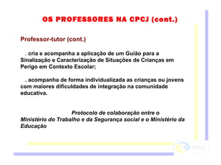 Professor-tutor (cont.) .  cria e acompanha a aplicação de um Guião para a Sinalização e Caracterização de Situações de Crianças em Perigo em Contexto Escolar;  . acompanha de forma individualizada as crianças ou jovens com maiores dificuldades de integração na comunidade educativa. Protocolo de colaboração entre o Ministério do Trabalho e da Segurança social e o Ministério da Educação OS PROFESSORES NA CPCJ (cont.) 