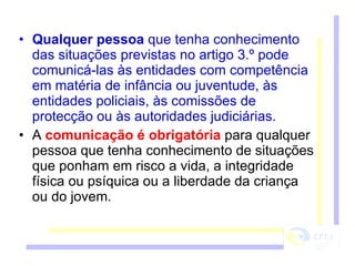 Qualquer pessoa  que tenha conhecimento das situações previstas no artigo 3.º pode comunicá-las às entidades com competência em matéria de infância ou juventude, às entidades policiais, às comissões de protecção ou às autoridades judiciárias. A  comunicação é obrigatória  para qualquer pessoa que tenha conhecimento de situações que ponham em risco a vida, a integridade física ou psíquica ou a liberdade da criança ou do jovem. 