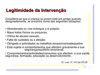 Considera-se que a criança ou jovem está em perigo quando, designadamente, se encontra numa das seguintes situações: Abandonada ou vive entregue a si própria; Maus tratos físicos ou psíquicos; Vítima de abusos sexuais; Falta de cuidados ou a afeição; Obrigada a actividades ou trabalhos excessivos/inadequados Está sujeita a comportamentos que afectem gravemente a sua  segurança/equilíbrio emocional; Comportamentos/actividades/consumos que afectem  a sua saúde, segurança, formação, educação ou desenvolvimento. Legitimidade da Intervenção Cf. o art. 3º, nº2 da LPCJP 
