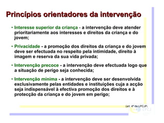Interesse superior da criança  -  a intervenção deve atender prioritariamente aos interesses e direitos da criança e do jovem; Privacidade  - a promoção dos direitos da criança e do jovem deve ser efectuada no respeito pela intimidade, direito à imagem e reserva da sua vida privada;  Intervenção precoce  - a intervenção deve efectuada logo que a situação de perigo seja conhecida;  Intervenção mínima  - a intervenção deve ser desenvolvida exclusivamente pelas entidades e instituições cuja a acção seja indispensável à efectiva promoção dos direitos e à protecção da criança e do jovem em perigo;  (art. 4º da LPCJP ) Princípios orientadores da intervenção 