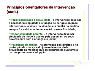 Proporcionalidade e actualidade  - a intervenção deve ser a necessária e ajustada à situação de perigo e só pode interferir na sua vida e na vida da sua família na medida em que for estritamente necessário a essa finalidade;   Responsabilidade parental  - a intervenção deve ser efectuada de modo a que os pais assumam os seus deveres para com a criança e o jovem;  Prevalência da família  - na promoção dos direitos e na protecção da criança e do jovem deve ser dada prevalência às medidas que os integrem na sua família ou que promovam a adopção;  Princípios orientadores da intervenção (cont.) 