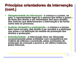 Princípios orientadores da intervenção (cont.) Obrigatoriedade da informação  - a criança e o jovem, os pais, o representante legal ou a pessoa que tenha a guarda de facto têm direito a ser informados dos seus direitos, dos motivos que determinaram a intervenção e da forma como esta se processa;  Audição obrigatória e participação  - a criança e o jovem, bem como os pais, têm direito a ser ouvidos e a participar nos actos e na definição da medida de promoção dos direitos e protecção;  Subsidiariedade  - a intervenção deve ser efectuada sucessivamente pelas entidades com competência em matéria de infância e juventude, pelas comissões de protecção de crianças e jovens e, em última instância, pelos tribunais. 