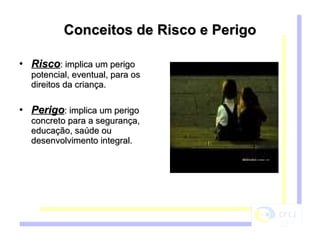 Conceitos de Risco e Perigo Risco : implica um perigo potencial, eventual, para os direitos da criança. Perigo : implica um perigo concreto para a segurança, educação, saúde ou desenvolvimento integral. 