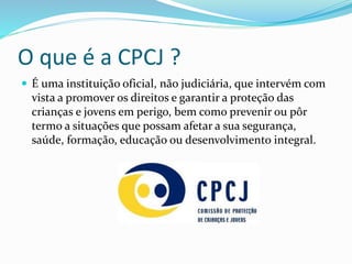 O que é a CPCJ ?
 É uma instituição oficial, não judiciária, que intervém com
vista a promover os direitos e garantir a proteção das
crianças e jovens em perigo, bem como prevenir ou pôr
termo a situações que possam afetar a sua segurança,
saúde, formação, educação ou desenvolvimento integral.
 