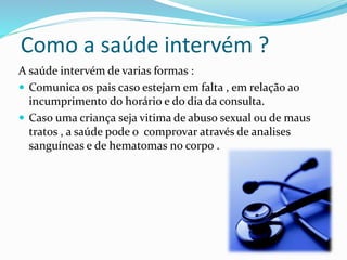 Como a saúde intervém ?
A saúde intervém de varias formas :
 Comunica os pais caso estejam em falta , em relação ao
incumprimento do horário e do dia da consulta.
 Caso uma criança seja vitima de abuso sexual ou de maus
tratos , a saúde pode o comprovar através de analises
sanguíneas e de hematomas no corpo .
 