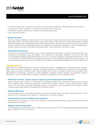 BUSINESS RESULTS
Cyber Futuristics helped Systweak to set up an optimized, flexible, manageable and integrated remote network,
aligned to its business imperatives, resulting into high usability, low administrative overhead and low operating
costs. Also, our solution brought a wide array of benefits for the client, including:re-route its call volumes to the
DR facility.This significantly improved its online availability, prevented network outages, and improved business
performance. Also, our ERP solution enabled a centralized storage/back-up of all enterprise data.
www.systweak.com
www.go4hosting.in
• Disaster Recovery:
hostingHosting Simplified
go
Next, we created a disaster recovery site for their mission critical data and applications hosted at our primary site;
Noida Data Center and replicated the same to secondary Disaster Recovery site at Jaipur Data Center. It helped
Systweak remote users to stay connected to their corporate data, even if the primary site encounters downtime or
disaster. One of the sites would always remain up irrespective of unpredictable disasters. It further safeguarded its
business against any latent interruptions like power failure, natural disasters, and system crash.
• Resizing the Infrastructure
By providing a centralized ERP solution at our primary site,along with DR facility, our expert team resized the client’s
computing & networking resources capacity and provided the customized bandwidth in line with their daily
incremental& full replication data requirements. As a result, the client was able to seamlessly and efficiently re-route
its call volumes to the DR facility.This significantly improved its online availability, prevented network outages, and
improved business performance. Also, our ERP solution enabled a centralized storage/back-up of all enterprise data.
• Performance anywhere, anytime access to corporate applicationsthrough secured mechanism
Within extremely tight timelines, our VPN solution let Systweak create a robust network of remote users to access
their corporate data, networked applications, emails from anywhere anytime, without compromising network
security. The end users were able to respond rapidly to the company’s ever evolving business priorities, thereby
meeting organizational goals and accelerating the business results.
• Enterprise class server management including, on-demand server backups, software patching, notifications,
up-gradation, firewall integration, consistent network & server monitoring.
• Unmatched network availability for business-critical data applications
• 24X7 technical support
• High Cost Efficiencies
The combination of our cutting edge technology and expertise helped them reap lowest operational and IT costs,
leading to rich functionality and a reduction in operational, structural complexity.
• Unmatched Data security and Superior user experience
The productivity and efficiency of the remote employees increased considerably with a highly functional and secured
remote work environment.
• Ability to add new users quickly:
Our VPN solution also offered the client a scope to add new users anytime. The client experienced high bandwidth and
great response time from the visitors.
 