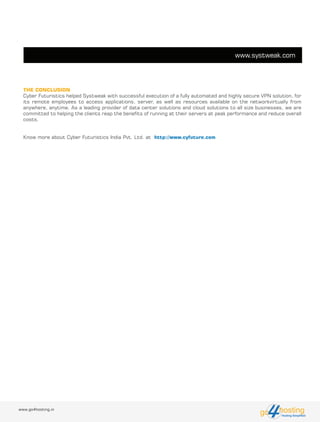 www.go4hosting.in hostingHosting Simplified
go
THE CONCLUSION
Cyber Futuristics helped Systweak with successful execution of a fully automated and highly secure VPN solution, for
its remote employees to access applications, server, as well as resources available on the networkvirtually from
anywhere, anytime. As a leading provider of data center solutions and cloud solutions to all size businesses, we are
committed to helping the clients reap the benefits of running at their servers at peak performance and reduce overall
costs.
Know more about Cyber Futuristics India Pvt. Ltd. at http://www.cyfuture.com
www.systweak.com
 