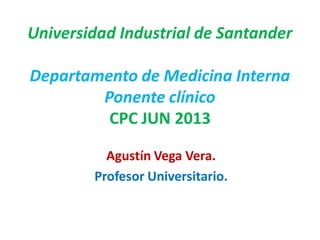 Universidad Industrial de Santander
Departamento de Medicina Interna
Ponente clínico
CPC JUN 2013
Agustín Vega Vera.
Profesor Universitario.
 