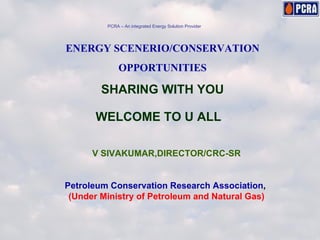 ENERGY SCENERIO/CONSERVATION OPPORTUNITIES SHARING WITH YOU WELCOME TO U ALL V SIVAKUMAR,DIRECTOR/CRC-SR Petroleum Conservation Research Association ,  (Under Ministry of Petroleum and Natural Gas) PCRA – An integrated Energy Solution Provider 