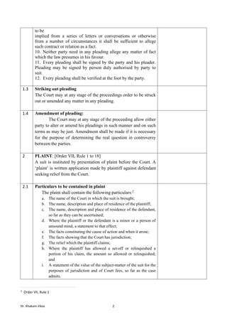 Dr. Khakare Vikas 2
to be
implied from a series of letters or conversations or otherwise
from a number of circumstances it shall be sufficient to allege
such contract or relation as a fact.
10. Neither party need in any pleading allege any matter of fact
which the law presumes in his favour.
11. Every pleading shall be signed by the party and his pleader.
Pleading may be signed by person duly authorised by party to
suit.
12. Every pleading shall be verified at the foot by the party.
1.3 Striking out pleading
The Court may at any stage of the proceedings order to be struck
out or amended any matter in any pleading.
1.4 Amendment of pleading:
The Court may at any stage of the proceeding allow either
party to alter or amend his pleadings in such manner and on such
terms as may be just. Amendment shall be made if it is necessary
for the purpose of determining the real question in controversy
between the parties.
2 PLAINT: [Order VII, Rule 1 to 18]
A suit is instituted by presentation of plaint before the Court. A
‘plaint’ is written application made by plaintiff against defendant
seeking relief from the Court.
2.1 Particulars to be contained in plaint
The plaint shall contain the following particulars:2
a. The name of the Court in which the suit is brought;
b. The name, description and place of residence of the plaintiff;
c. The name, description and place of residence of the defendant,
so far as they can be ascertained;
d. Where the plaintiff or the defendant is a minor or a person of
unsound mind, a statement to that effect;
e. The facts constituting the cause of action and when it arose;
f. The facts showing that the Court has jurisdiction;
g. The relief which the plaintiff claims;
h. Where the plaintiff has allowed a set-off or relinquished a
portion of his claim, the amount so allowed or relinquished;
and
i. A statement of the value of the subject-matter of the suit for the
purposes of jurisdiction and of Court fees, so far as the case
admits.
2
Order VII, Rule 1
 