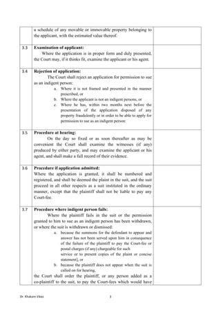 Dr. Khakare Vikas 3
a schedule of any movable or immovable property belonging to
the applicant, with the estimated value thereof.
3.3 Examination of applicant:
Where the application is in proper form and duly presented,
the Court may, if it thinks fit, examine the applicant or his agent.
3.4 Rejection of application:
The Court shall reject an application for permission to sue
as an indigent person:
a. Where it is not framed and presented in the manner
prescribed, or
b. Where the applicant is not an indigent persons, or
c. Where he has, within two months next before the
presentation of the application disposed of any
property fraudulently or in order to be able to apply for
permission to sue as an indigent person:
3.5 Procedure at hearing:
On the day so fixed or as soon thereafter as may be
convenient the Court shall examine the witnesses (if any)
produced by either party, and may examine the applicant or his
agent, and shall make a full record of their evidence.
3.6 Procedure if application admitted:
Where the application is granted, it shall be numbered and
registered, and shall be deemed the plaint in the suit, and the suit
proceed in all other respects as a suit instituted in the ordinary
manner, except that the plaintiff shall not be liable to pay any
Court-fee.
3.7 Procedure where indigent person fails:
Where the plaintiff fails in the suit or the permission
granted to him to sue as an indigent person has been withdrawn,
or where the suit is withdrawn or dismissed:
a. because the summons for the defendant to appear and
answer has not been served upon him in consequence
of the failure of the plaintiff to pay the Court-fee or
postal charges (if any) chargeable for such
service or to present copies of the plaint or concise
statement], or
b. because the plaintiff does not appear when the suit is
called on for hearing,
the Court shall order the plaintiff, or any person added as a
co-plaintiff to the suit, to pay the Court-fees which would have
 