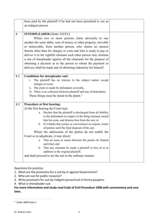 Dr. Khakare Vikas 4
been paid by the plaintiff if he had not been permitted to sue as
an indigent person.
4 INTERPLEADER [Order XXXV]
Where two or more persons claim adversely to one
another the same debts, sum of money or other property, movable
or immovable, from another person, who claims no interest
therein other than for charges or costs and who is ready to pay or
deliver it to the rightful claimant such other person may institute
a suit of interpleader against all the claimants for the purpose of
obtaining a decision as to the person to whom the payment or
delivery shall be made and of obtaining indemnity for himself.
4.1 Conditions for interpleader suit:
i. The plaintiff has no interest in the subject matter except
charges or costs;
ii. The claim is made by defendants severally,
iii. There is no collusion between plaintiff and any of defendants.
These things must be stated in the plaint.3
4.2 Procedure at first hearing:
At the first hearing the Court may:
a. Declare that the plaintiff is discharged from all liability
to the defendants in respect of the thing claimed, award
him his costs, and dismiss him from the suit; or
b. If it thinks that justice or convenience so require, retain
all parties until the final disposal of the suit.
Where the admissions of the parties do not enable the
Court so to adjudicate, it may direct:
a. That an issue or issues between the parties be framed
and tried, and
b. That any claimant be made a plaintiff in lieu of or in
addition to the original plaintiff,
and shall proceed to try the suit in the ordinary manner.
Questions for practice.
1. What are the provisions for a suit by or against Government?
2. Who can sue for public nuisance?
3. Write provisions for suit by indigent person/suit in forma pauperis.
4. What is interpleader suit.
For more information and study read Code of Civil Procedure 1908 with commentary and case
laws.
3
Order XXXV Rule 1
 