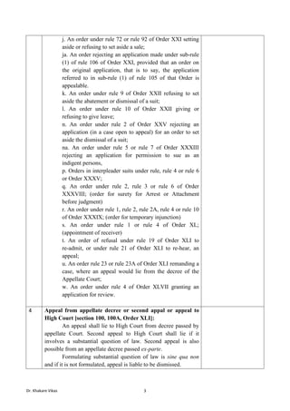 Dr. Khakare Vikas 3
j. An order under rule 72 or rule 92 of Order XXI setting
aside or refusing to set aside a sale;
ja. An order rejecting an application made under sub-rule
(1) of rule 106 of Order XXI, provided that an order on
the original application, that is to say, the application
referred to in sub-rule (1) of rule 105 of that Order is
appealable.
k. An order under rule 9 of Order XXII refusing to set
aside the abatement or dismissal of a suit;
l. An order under rule 10 of Order XXII giving or
refusing to give leave;
n. An order under rule 2 of Order XXV rejecting an
application (in a case open to appeal) for an order to set
aside the dismissal of a suit;
na. An order under rule 5 or rule 7 of Order XXXIII
rejecting an application for permission to sue as an
indigent persons,
p. Orders in interpleader suits under rule, rule 4 or rule 6
or Order XXXV;
q. An order under rule 2, rule 3 or rule 6 of Order
XXXVIII; (order for surety for Arrest or Attachment
before judgment)
r. An order under rule 1, rule 2, rule 2A, rule 4 or rule 10
of Order XXXIX; (order for temporary injunction)
s. An order under rule 1 or rule 4 of Order XL;
(appointment of receiver)
t. An order of refusal under rule 19 of Order XLI to
re-admit, or under rule 21 of Order XLI to re-hear, an
appeal;
u. An order rule 23 or rule 23A of Order XLI remanding a
case, where an appeal would lie from the decree of the
Appellate Court;
w. An order under rule 4 of Order XLVII granting an
application for review.
4 Appeal from appellate decree or second appal or appeal to
High Court [section 100, 100A, Order XLI]:
An appeal shall lie to High Court from decree passed by
appellate Court. Second appeal to High Court shall lie if it
involves a substantial question of law. Second appeal is also
possible from an appellate decree passed ex-parte.
Formulating substantial question of law is sine qua non
and if it is not formulated, appeal is liable to be dismissed.
 