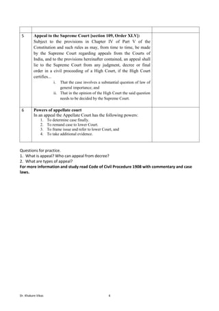 Dr. Khakare Vikas 4
5 Appeal to the Supreme Court [section 109, Order XLV]:
Subject to the provisions in Chapter IV of Part V of the
Constitution and such rules as may, from time to time, be made
by the Supreme Court regarding appeals from the Courts of
India, and to the provisions hereinafter contained, an appeal shall
lie to the Supreme Court from any judgment, decree or final
order in a civil proceeding of a High Court, if the High Court
certifies...
i. That the case involves a substantial question of law of
general importance; and
ii. That in the opinion of the High Court the said question
needs to be decided by the Supreme Court.
6 Powers of appellate court
In an appeal the Appellate Court has the following powers:
1. To determine case finally.
2. To remand case to lower Court.
3. To frame issue and refer to lower Court, and
4. To take additional evidence.
Questions for practice.
1. What is appeal? Who can appeal from decree?
2. What are types of appeal?
For more information and study read Code of Civil Procedure 1908 with commentary and case
laws.
 