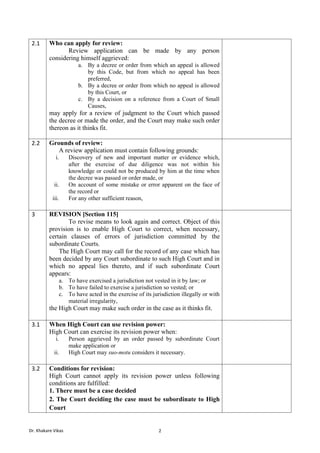 Dr. Khakare Vikas 2
2.1 Who can apply for review:
Review application can be made by any person
considering himself aggrieved:
a. By a decree or order from which an appeal is allowed
by this Code, but from which no appeal has been
preferred,
b. By a decree or order from which no appeal is allowed
by this Court, or
c. By a decision on a reference from a Court of Small
Causes,
may apply for a review of judgment to the Court which passed
the decree or made the order, and the Court may make such order
thereon as it thinks fit.
2.2 Grounds of review:
A review application must contain following grounds:
i. Discovery of new and important matter or evidence which,
after the exercise of due diligence was not within his
knowledge or could not be produced by him at the time when
the decree was passed or order made, or
ii. On account of some mistake or error apparent on the face of
the record or
iii. For any other sufficient reason,
3 REVISION [Section 115]
To revise means to look again and correct. Object of this
provision is to enable High Court to correct, when necessary,
certain clauses of errors of jurisdiction committed by the
subordinate Courts.
The High Court may call for the record of any case which has
been decided by any Court subordinate to such High Court and in
which no appeal lies thereto, and if such subordinate Court
appears:
a. To have exercised a jurisdiction not vested in it by law; or
b. To have failed to exercise a jurisdiction so vested; or
c. To have acted in the exercise of its jurisdiction illegally or with
material irregularity,
the High Court may make such order in the case as it thinks fit.
3.1 When High Court can use revision power:
High Court can exercise its revision power when:
i. Person aggrieved by an order passed by subordinate Court
make application or
ii. High Court may suo-motu considers it necessary.
3.2 Conditions for revision:
High Court cannot apply its revision power unless following
conditions are fulfilled:
1. There must be a case decided
2. The Court deciding the case must be subordinate to High
Court
 