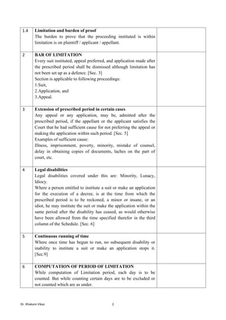 Dr. Khakare Vikas 2
1.4 Limitation and burden of proof
The burden to prove that the proceeding instituted is within
limitation is on plaintiff / applicant / appellant.
2 BAR OF LIMITATION
Every suit instituted, appeal preferred, and application made after
the prescribed period shall be dismissed although limitation has
not been set up as a defence. [Sec. 3]
Section is applicable to following proceedings:
1.Suit,
2.Application, and
3.Appeal.
3 Extension of prescribed period in certain cases
Any appeal or any application, may be, admitted after the
prescribed period, if the appellant or the applicant satisfies the
Court that he had sufficient cause for not preferring the appeal or
making the application within such period. [Sec. 5]
Examples of sufficient cause:
Illness, imprisonment, poverty, minority, mistake of counsel,
delay in obtaining copies of documents, laches on the part of
court, etc.
4 Legal disabilities
Legal disabilities covered under this are: Minority, Lunacy,
Idiocy.
Where a person entitled to institute a suit or make an application
for the execution of a decree, is at the time from which the
prescribed period is to be reckoned, a minor or insane, or an
idiot, he may institute the suit or make the application within the
same period after the disability has ceased, as would otherwise
have been allowed from the time specified therefor in the third
column of the Schedule. [Sec. 6]
5 Continuous running of time
Where once time has begun to run, no subsequent disability or
inability to institute a suit or make an application stops it.
[Sec.9]
6 COMPUTATION OF PERIOD OF LIMITATION
While computation of Limitation period, each day is to be
counted. But while counting certain days are to be excluded or
not counted which are as under.
 