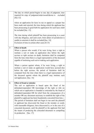 Dr. Khakare Vikas 3
The day on which period begins to run; day of judgment, time
required for copy of judgment/order/award/decree is excluded
[Sec.12]
where an application for leave to sue or appeal as a pauper has
been made and rejected, the time during which the applicant has
been prosecuting in good faith his application for such leave shall
be excluded [Sec. 13]
The time during which plaintiff has been prosecuting in a court
with due diligence, and such court, from defect of jurisdiction is
unable to entertain it shall be excluded.[Sec. 14]
Exclusion of time in certain other cases [S.15]
7 Effect of death
Where a person who would, if he were living, have a right to
institute a suit or make an application dies before the right
accrues or right accrues on death, limitation shall be computed
from the time when there is a legal representative of the deceased
capable of instituting such suit or making such application.
Where a person against whom, if he were living, a right to
institute a suit or make an application would have accrued dies
before the right accrues, the period of limitation shall be
computed from the time when there is a legal representative of
the deceased against whom the plaintiff may institute such
suit/application. [Sec. 16]
8 Effect of fraud or mistake
The suit or application is based upon the fraud of the
defendant/respondent OR knowledge of the right or title on
which suit or application is founded is concealed by the fraud of
defendant/respondent OR for relief from the consequences of a
mistake OR any document necessary to establish the right of the
plaintiff or applicant has been fraudulently concealed from him---
The period of limitation shall not begin to run until the plaintiff
or applicant has discovered the fraud or the mistake or could,
with reasonable diligence, have discovered it; or in the case of a
concealed document, until the plaintiff or the applicant first had
the means of producing the concealed document or compelling
its production [Sec. 17]
 
