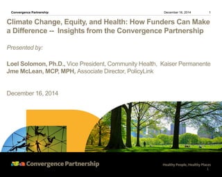 Climate Change, Equity, and Health: How Funders Can Make
a Difference -- Insights from the Convergence Partnership
Presented by:
Loel Solomon, Ph.D., Vice President, Community Health, Kaiser Permanente
Jme McLean, MCP, MPH, Associate Director, PolicyLink
December 16, 2014
1December 16, 2014Convergence Partnership
1
 