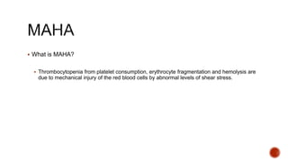  What is MAHA?
 Thrombocytopenia from platelet consumption, erythrocyte fragmentation and hemolysis are
due to mechanical injury of the red blood cells by abnormal levels of shear stress.
 