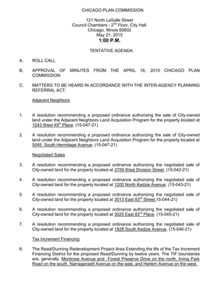 CHICAGO PLAN COMMISSION
121 North LaSalle Street
Council Chambers - 2nd
Floor, City Hall
Chicago, Illinois 60602
May 21, 2015
1:00 P.M.
TENTATIVE AGENDA
A. ROLL CALL
B. APPROVAL OF MINUTES FROM THE APRIL 16, 2015 CHICAGO PLAN
COMMISSION
C. MATTERS TO BE HEARD IN ACCORDANCE WITH THE INTER-AGENCY PLANNING
REFERRAL ACT:
Adjacent Neighbors
1. A resolution recommending a proposed ordinance authorizing the sale of City-owned
land under the Adjacent Neighbors Land Acquisition Program for the property located at
1243 West 49th
Place. (15-047-21)
2. A resolution recommending a proposed ordinance authorizing the sale of City-owned
land under the Adjacent Neighbors Land Acquisition Program for the property located at
5045 South Hermitage Avenue. (15-047-21)
Negotiated Sales
3. A resolution recommending a proposed ordinance authorizing the negotiated sale of
City-owned land for the property located at 3759 West Division Street. (15-042-21)
4. A resolution recommending a proposed ordinance authorizing the negotiated sale of
City-owned land for the property located at 1200 North Kedzie Avenue. (15-043-21)
5. A resolution recommending a proposed ordinance authorizing the negotiated sale of
City-owned land for the property located at 3013 East 83rd
Street.15-044-21)
6. A resolution recommending a proposed ordinance authorizing the negotiated sale of
City-owned land for the property located at 3025 East 83rd
Place. (15-045-21)
7. A resolution recommending a proposed ordinance authorizing the negotiated sale of
City-owned land for the property located at 1828 South Kedzie Avenue. (15-046-21)
Tax Increment Financing
8. The Read/Dunning Redevelopment Project Area Extending the life of the Tax Increment
Financing District for the proposed Read/Dunning by twelve years. The TIF boundaries
are, generally, Montrose Avenue and Forest Preserve Drive on the north, Irving Park
Road on the south, Narragansett Avenue on the east, and Harlem Avenue on the west.
 