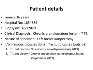 Patient details
• Female 36 years
• Hospital No: 1654839
• Biopsy no: 372/2020
• Clinical Diagnosis : Chronic granulomatous lesion - ? TB
• Nature of Specimen : Left breast lumpectomy
• h/o previous biopsies done : Tru cut biopsies (outside)
1. Tru cut biopsy – No evidence of malignancy (July 2019)
2. Tru cut biopsy – Chronic suppurative granulomatous lesion
(September 2019)
 