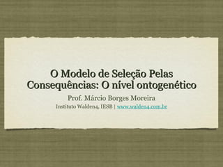 O Modelo de Seleção Pelas
Consequências: O nível ontogenético
         Prof. Márcio Borges Moreira
     Instituto Walden4, IESB | www.walden4.com.br
 