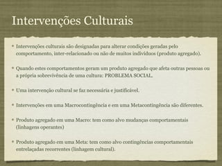 Intervenções Culturais
Intervenções culturais são designadas para alterar condições geradas pelo
comportamento, inter-relacionado ou não de muitos indivíduos (produto agregado).

Quando estes comportamentos geram um produto agregado que afeta outras pessoas ou
a própria sobrevivência de uma cultura: PROBLEMA SOCIAL.

Uma intervenção cultural se faz necessária e justificável.

Intervenções em uma Macrocontingência e em uma Metacontingência são diferentes.

Produto agregado em uma Macro: tem como alvo mudanças comportamentais
(linhagens operantes)

Produto agregado em uma Meta: tem como alvo contingências comportamentais
entrelaçadas recorrentes (linhagem cultural).
 