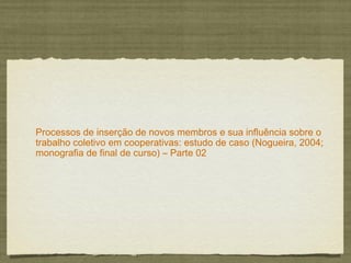 Processos de inserção de novos membros e sua influência sobre o
trabalho coletivo em cooperativas: estudo de caso (Nogueira, 2004;
monografia de final de curso) – Parte 02
 