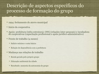 Descrição de aspectos específicos do
processo de formação do grupo

1994: fechamento do aterro municipal

Início da cooperativa

Apoio: prefeitura (infra-estrutura), ONG (relações inter-pessoais) e incubadora
de cooperativas (capacitação profissional e apoio jurídico-administrativo)

Frente de trabalho (4 meses)
  Salário mínimo e cesta básica

  Relação de dependência com a prefeitura

Mudança nas relações de trabalho
  Renda gerada pelo próprio grupo

  Educação ambiental da cidade

  Resultado: aumenta da autonomia do grupo
 