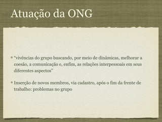 Atuação da ONG


“vivências do grupo buscando, por meio de dinâmicas, melhorar a
coesão, a comunicação e, enfim, as relações interpessoais em seus
diferentes aspectos”

Inserção de novos membros, via cadastro, após o fim da frente de
trabalho: problemas no grupo
 