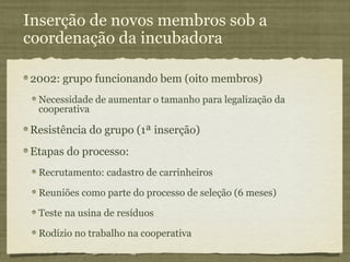 Inserção de novos membros sob a
coordenação da incubadora

2002: grupo funcionando bem (oito membros)
 Necessidade de aumentar o tamanho para legalização da
 cooperativa

Resistência do grupo (1ª inserção)
Etapas do processo:
 Recrutamento: cadastro de carrinheiros

 Reuniões como parte do processo de seleção (6 meses)

 Teste na usina de resíduos

 Rodízio no trabalho na cooperativa
 