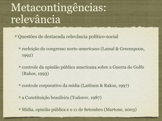 Metacontingências:
relevância
 Questões de destacada relevância político-social

  reeleição do congresso norte-americano (Lamal & Greenspoon,
  1992)

  controle da opinião pública americana sobre a Guerra do Golfo
  (Rakos, 1993)

  controle corporativo da mídia (Laitinen & Rakos, 1997)

  a Constituição brasileira (Todorov, 1987)

  Mídia, opinião pública e o 11 de Setembro (Martone, 2003)
 
