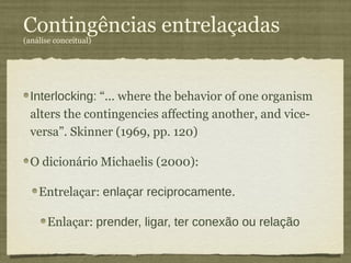 Contingências entrelaçadas
(análise conceitual)




  Interlocking: “... where the behavior of one organism
  alters the contingencies affecting another, and vice-
  versa”. Skinner (1969, pp. 120)

  O dicionário Michaelis (2000):

    Entrelaçar: enlaçar reciprocamente.

       Enlaçar: prender, ligar, ter conexão ou relação
 