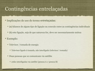 Contingências entrelaçadas

Implicações do uso do termo entrelaçadas:

 (a) falamos de algum tipo de ligação ou conexão entre as contingências individuais

 (b) esta ligação, seja de que natureza for, deve ser necessariamente mútua

Exemplo:

 Televisor / tomada de energia

   Televisor ligado à tomada, não interligado (televisor  tomada)

 Duas pessoas que se comunicam via satélite

   estão interligadas via satélite (pessoa A  pessoa B)
 