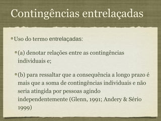 Contingências entrelaçadas

Uso do termo entrelaçadas:

 (a) denotar relações entre as contingências
 individuais e;

 (b) para ressaltar que a consequência a longo prazo é
 mais que a soma de contingências individuais e não
 seria atingida por pessoas agindo
 independentemente (Glenn, 1991; Andery & Sério
 1999)
 