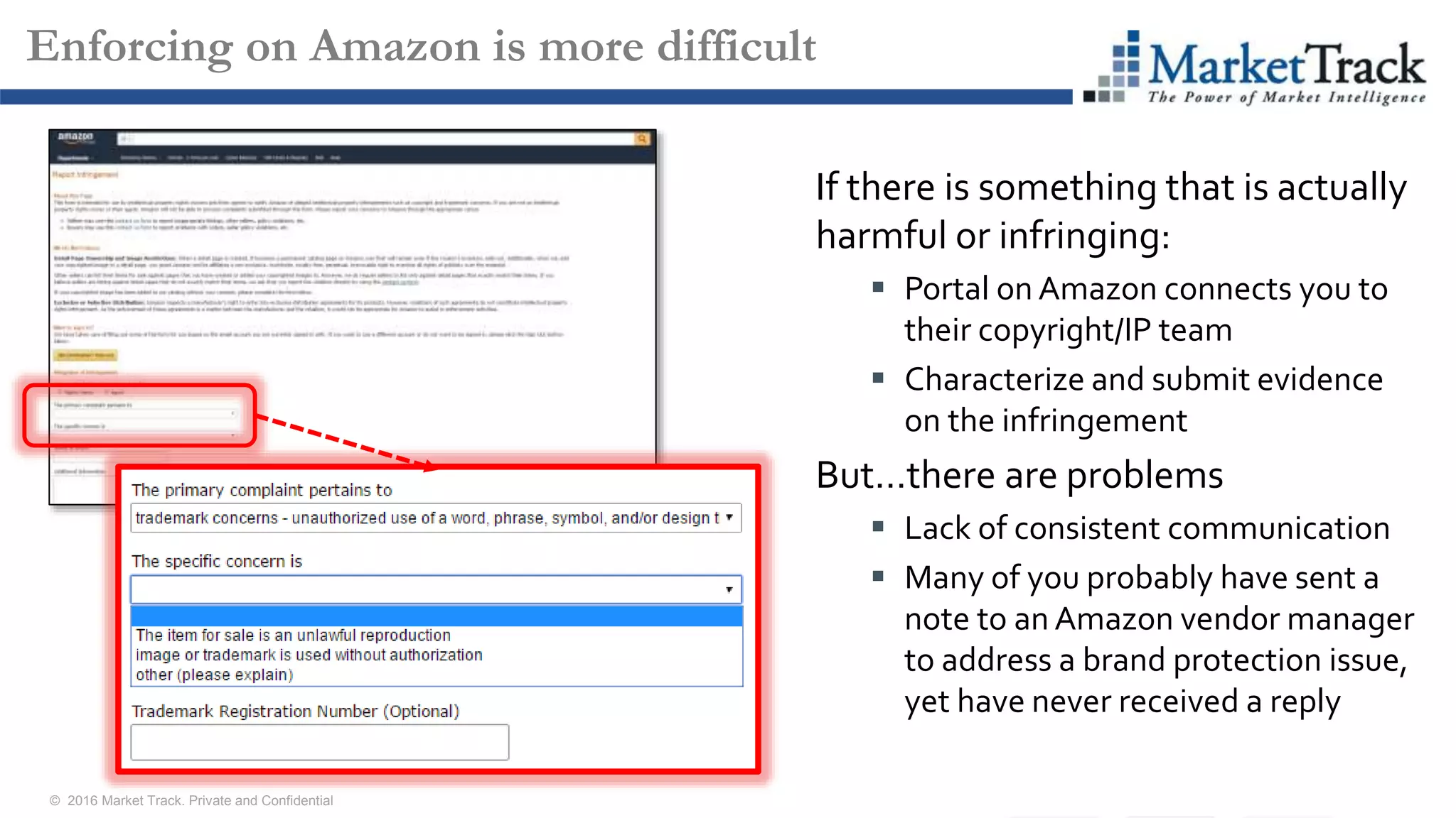 © 2016 Market Track. Private and Confidential
1010
Enforcing on Amazon is more difficult
If there is something that is actually
harmful or infringing:
 Portal on Amazon connects you to
their copyright/IP team
 Characterize and submit evidence
on the infringement
But…there are problems
 Lack of consistent communication
 Many of you probably have sent a
note to an Amazon vendor manager
to address a brand protection issue,
yet have never received a reply
 
