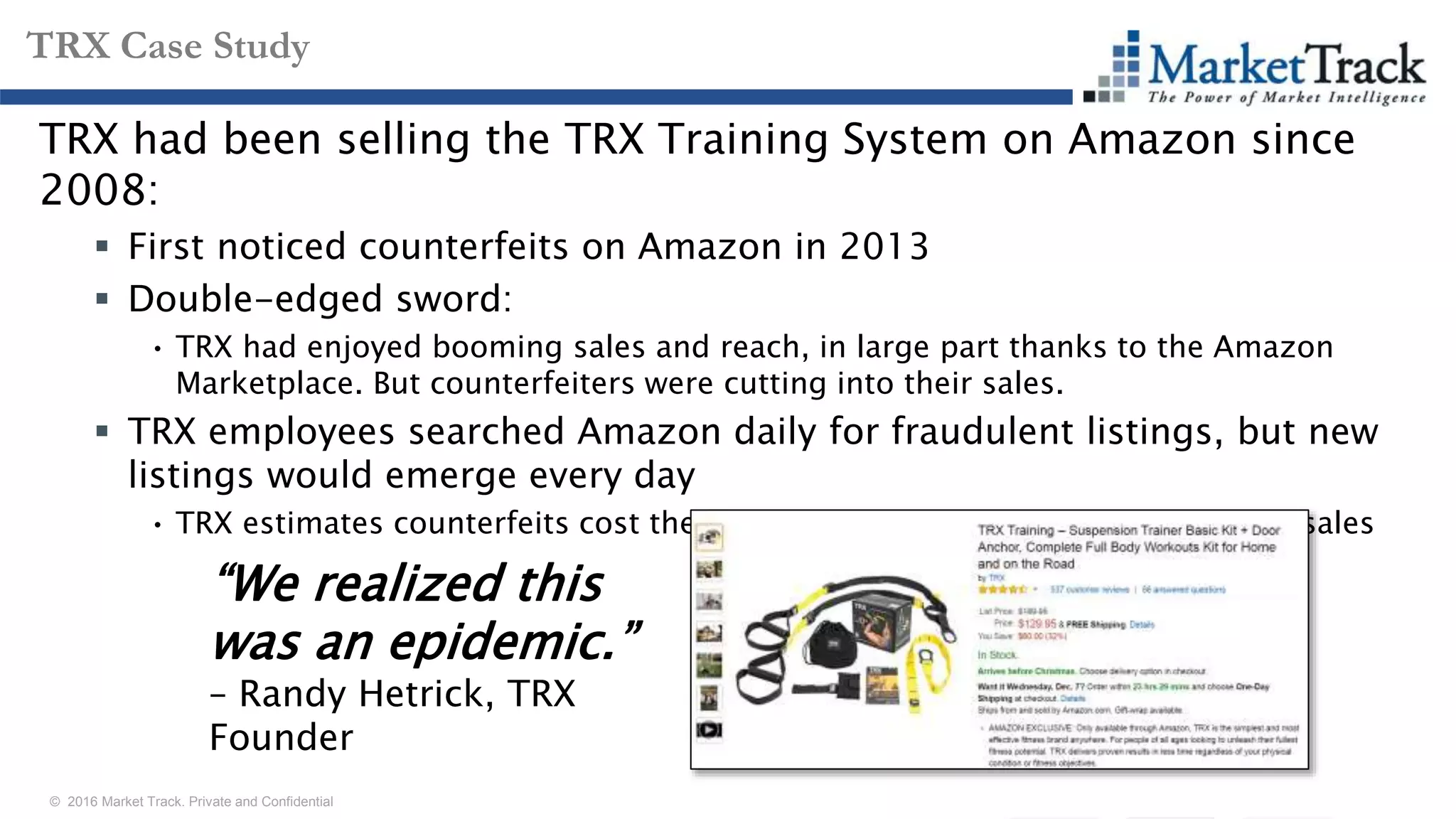 © 2016 Market Track. Private and Confidential
1313
TRX Case Study
TRX had been selling the TRX Training System on Amazon since
2008:
 First noticed counterfeits on Amazon in 2013
 Double-edged sword:
• TRX had enjoyed booming sales and reach, in large part thanks to the Amazon
Marketplace. But counterfeiters were cutting into their sales.
 TRX employees searched Amazon daily for fraudulent listings, but new
listings would emerge every day
• TRX estimates counterfeits cost them $100 million/year—twice their annual sales
“We realized this
was an epidemic.”
– Randy Hetrick, TRX
Founder
 