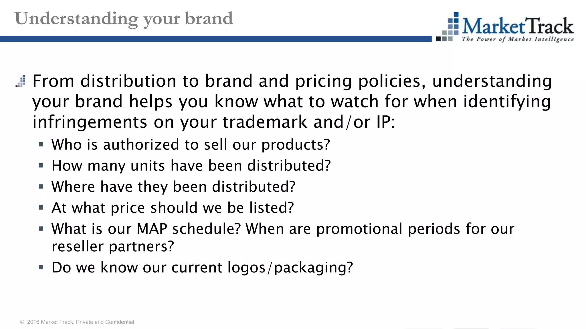 © 2016 Market Track. Private and Confidential
1515
Understanding your brand
From distribution to brand and pricing policies, understanding
your brand helps you know what to watch for when identifying
infringements on your trademark and/or IP:
 Who is authorized to sell our products?
 How many units have been distributed?
 Where have they been distributed?
 At what price should we be listed?
 What is our MAP schedule? When are promotional periods for our
reseller partners?
 Do we know our current logos/packaging?
 