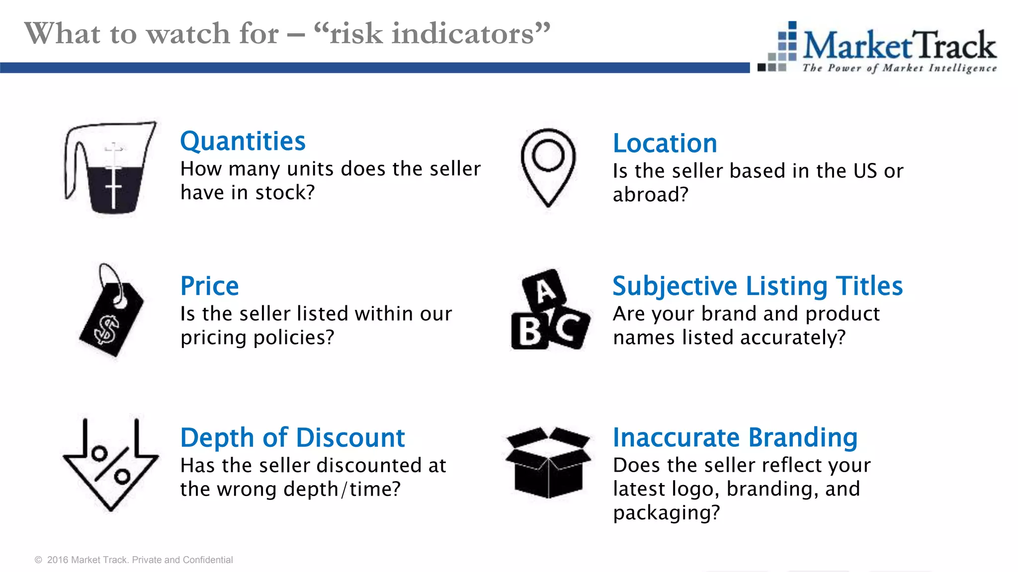 © 2016 Market Track. Private and Confidential
16
What to watch for – “risk indicators”
Quantities
How many units does the seller
have in stock?
Depth of Discount
Has the seller discounted at
the wrong depth/time?
Price
Is the seller listed within our
pricing policies?
Location
Is the seller based in the US or
abroad?
Subjective Listing Titles
Are your brand and product
names listed accurately?
Inaccurate Branding
Does the seller reflect your
latest logo, branding, and
packaging?
 