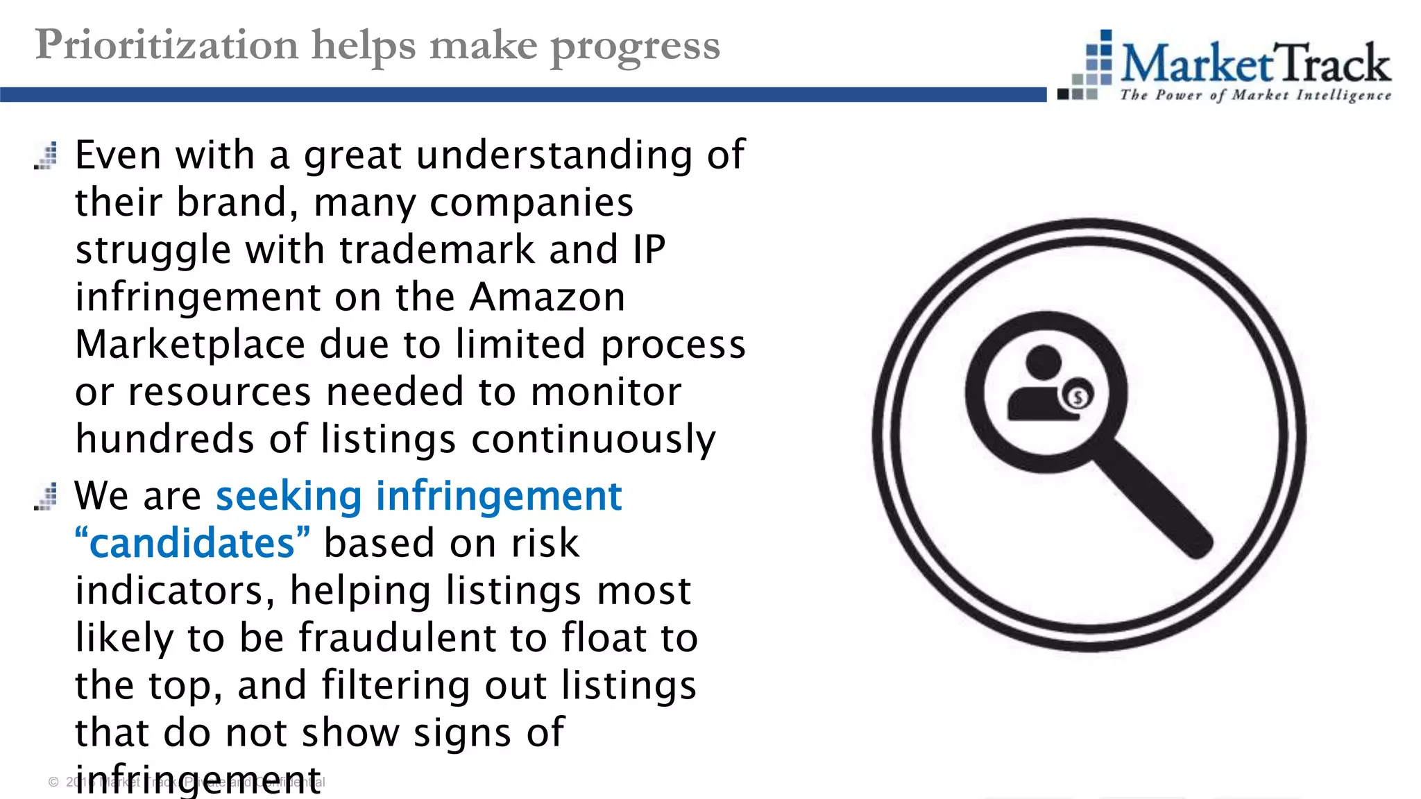 © 2016 Market Track. Private and Confidential
1818
Prioritization helps make progress
Even with a great understanding of
their brand, many companies
struggle with trademark and IP
infringement on the Amazon
Marketplace due to limited process
or resources needed to monitor
hundreds of listings continuously
We are seeking infringement
“candidates” based on risk
indicators, helping listings most
likely to be fraudulent to float to
the top, and filtering out listings
that do not show signs of
infringement
 