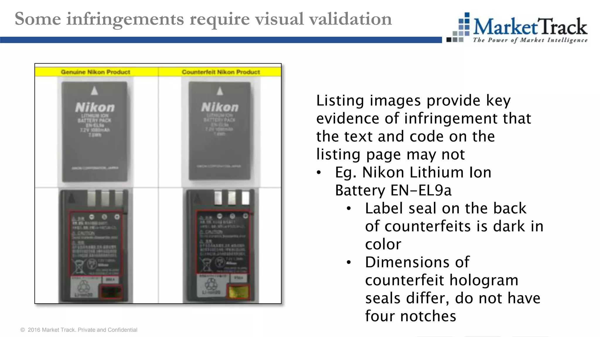 © 2016 Market Track. Private and Confidential
2121
Some infringements require visual validation
Listing images provide key
evidence of infringement that
the text and code on the
listing page may not
• Eg. Nikon Lithium Ion
Battery EN-EL9a
• Label seal on the back
of counterfeits is dark in
color
• Dimensions of
counterfeit hologram
seals differ, do not have
four notches
 