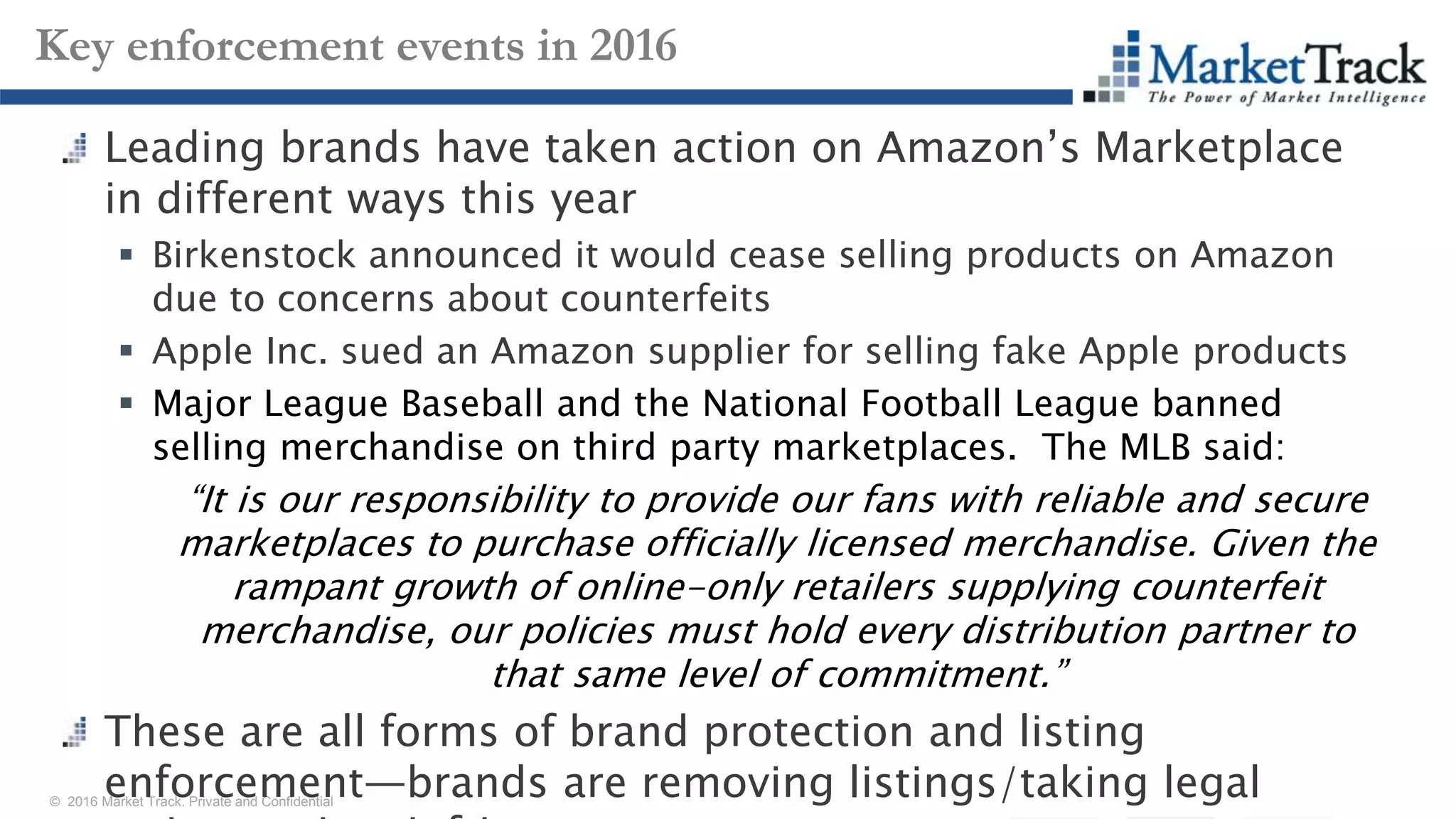 © 2016 Market Track. Private and Confidential
2626
Key enforcement events in 2016
Leading brands have taken action on Amazon’s Marketplace
in different ways this year
 Birkenstock announced it would cease selling products on Amazon
due to concerns about counterfeits
 Apple Inc. sued an Amazon supplier for selling fake Apple products
 Major League Baseball and the National Football League banned
selling merchandise on third party marketplaces. The MLB said:
“It is our responsibility to provide our fans with reliable and secure
marketplaces to purchase officially licensed merchandise. Given the
rampant growth of online-only retailers supplying counterfeit
merchandise, our policies must hold every distribution partner to
that same level of commitment.”
These are all forms of brand protection and listing
enforcement—brands are removing listings/taking legal
 