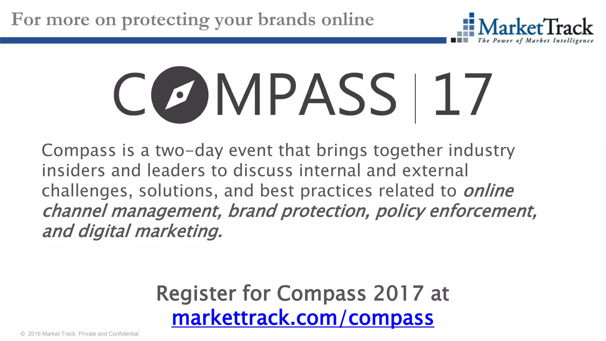 © 2016 Market Track. Private and Confidential
2929
For more on protecting your brands online
Compass is a two-day event that brings together industry
insiders and leaders to discuss internal and external
challenges, solutions, and best practices related to online
channel management, brand protection, policy enforcement,
and digital marketing.
Register for Compass 2017 at
markettrack.com/compass
 