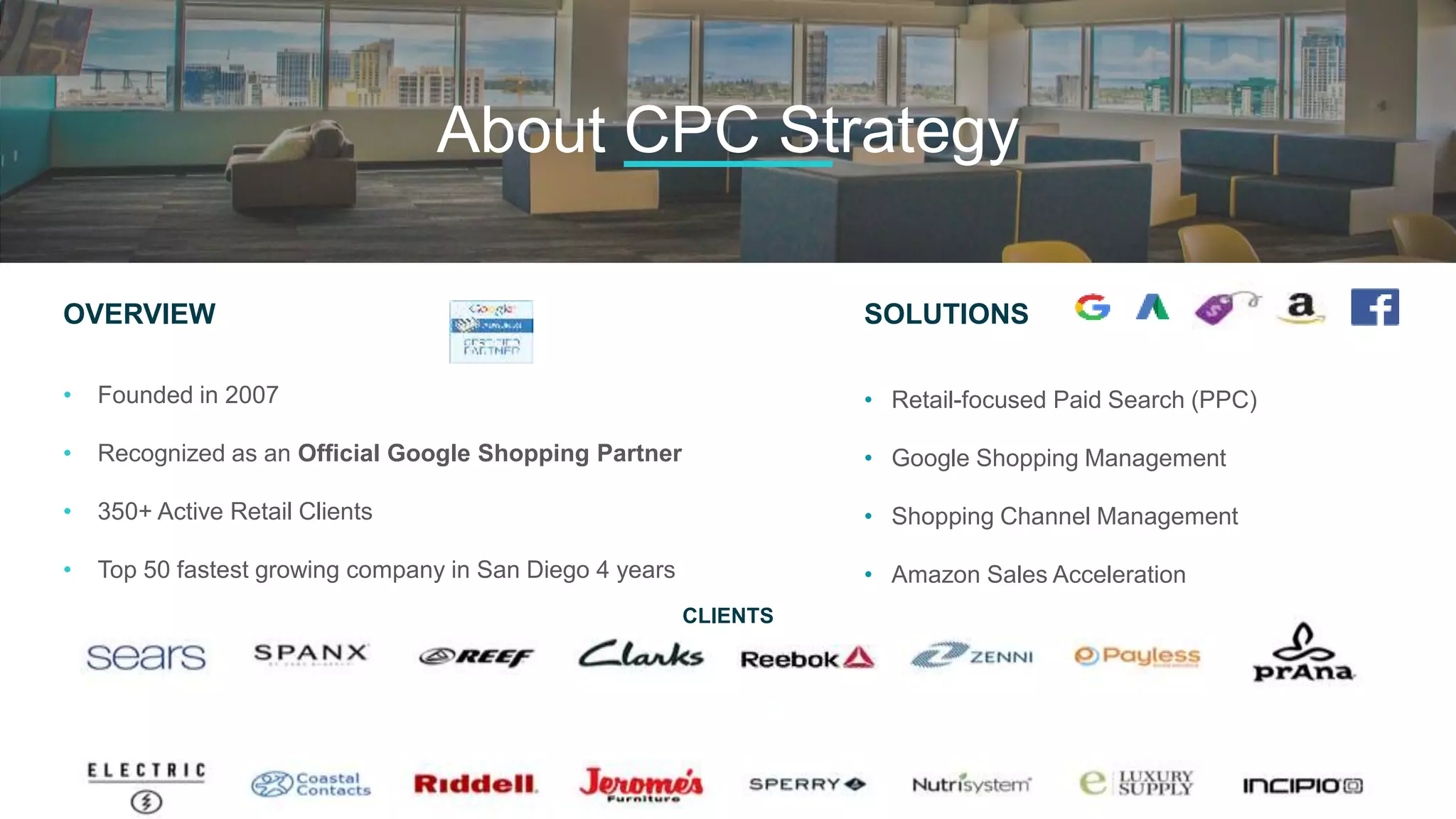 OVERVIEW
• Founded in 2007
• Recognized as an Official Google Shopping Partner
• 350+ Active Retail Clients
• Top 50 fastest growing company in San Diego 4 years
• Recognized as one of the Top 10 best places to work in SD
SOLUTIONS
• Retail-focused Paid Search (PPC)
• Google Shopping Management
• Shopping Channel Management
• Amazon Sales Acceleration
• Facebook Advertising Management
About CPC Strategy
CLIENTS
 