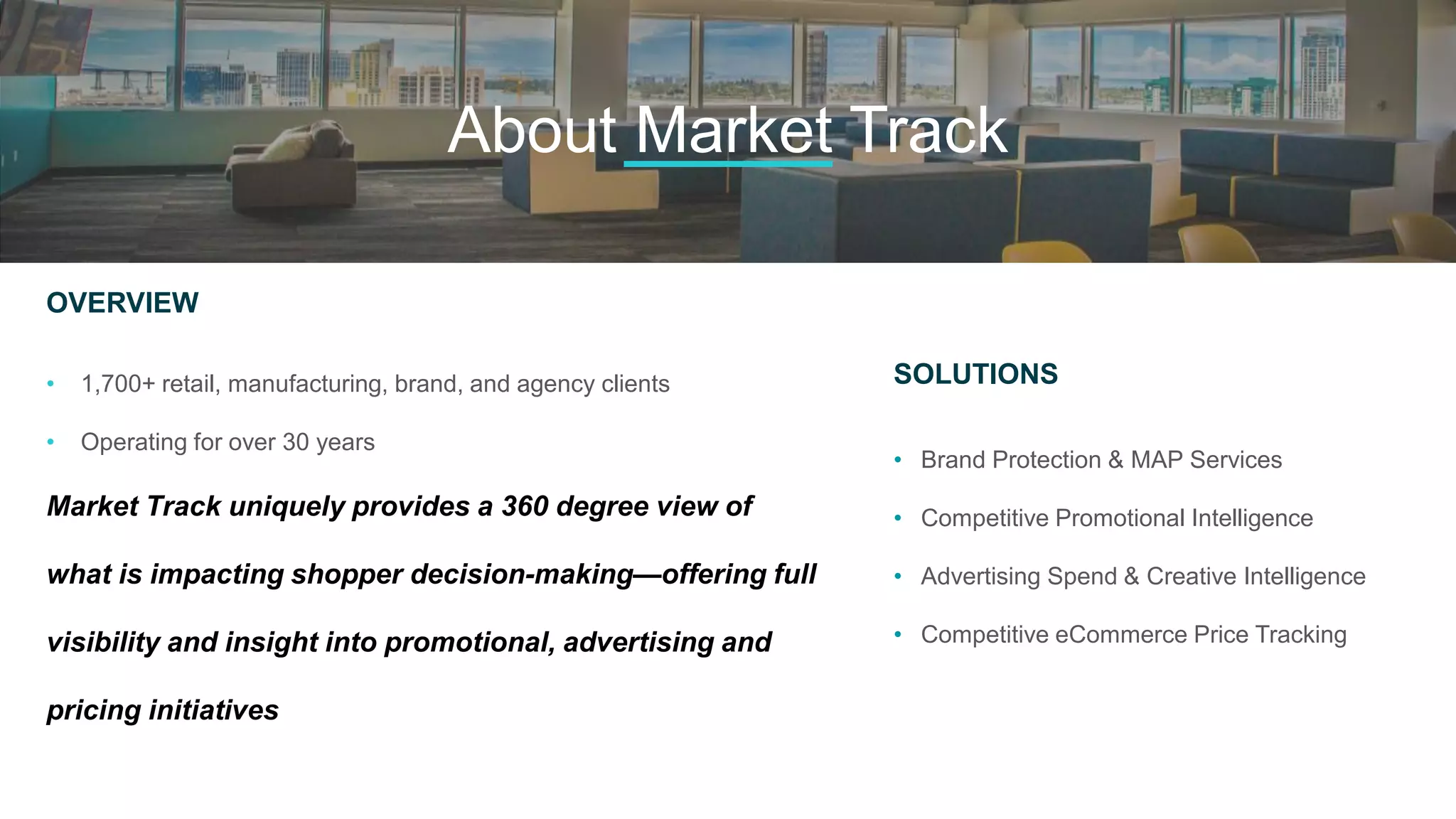 OVERVIEW
• 1,700+ retail, manufacturing, brand, and agency clients
• Operating for over 30 years
Market Track uniquely provides a 360 degree view of
what is impacting shopper decision-making—offering full
visibility and insight into promotional, advertising and
pricing initiatives
SOLUTIONS
• Brand Protection & MAP Services
• Competitive Promotional Intelligence
• Advertising Spend & Creative Intelligence
• Competitive eCommerce Price Tracking
About Market Track
 