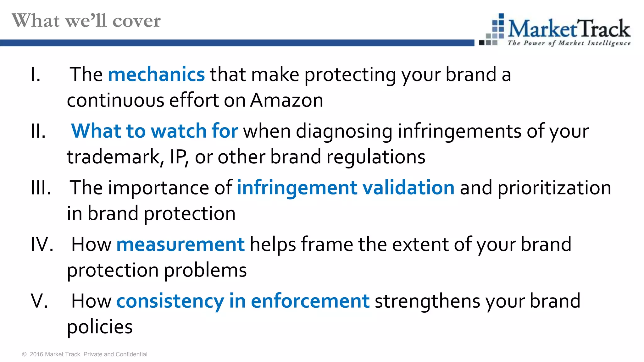 © 2016 Market Track. Private and Confidential
66
What we’ll cover
I. The mechanics that make protecting your brand a
continuous effort onAmazon
II. What to watch for when diagnosing infringements of your
trademark, IP, or other brand regulations
III. The importance of infringement validation and prioritization
in brand protection
IV. How measurement helps frame the extent of your brand
protection problems
V. How consistency in enforcement strengthens your brand
policies
 