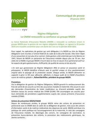 Communiqué de presse
29 janvier 2019
Régime Obligatoire
La CNAM renouvelle sa confiance au groupe MGEN
La Caisse Nationale d’Assurance Maladie (CNAM) a renouvelé sa confiance envers le
groupe MGEN pour la gestion de son régime obligatoire délégué, en signant le 29 janvier
2019 une nouvelle convention pour une durée de 5 ans sur la période 2018-2022.
Pour rappel, les opérations de gestion qui sont déléguées à la MGEN au titre du Régime
Obligatoire sont inscrites à l’article R160-25 du code de la Sécurité Sociale. Elles font l’objet
d’une convention et non plus d’un contrat. Cette gestion a été entérinée par la loi Morice en
1947, faisant de MGEN un partenaire de l’Assurance maladie depuis plus de 70 ans. Aux
côtés de la CNAM, le groupe MGEN s’inscrit dans la mise en œuvre d’un partenariat actif sur
les aspects de gains gestionnaires, d’efficacité, de qualité de service et de sécurité.
« En tant que gestionnaire du Régime Obligatoire (RO) et acteur en assurance santé et
prévoyance, la MGEN bénéficie d’atouts avec le guichet unique et d’un positionnement
original dans le paysage de la protection sociale. Chaque année, la MGEN démontre sa
capacité à gérer le RO avec efficacité, affichant, à chaque audit de la CNAM d’excellents
scores de maîtrise globale », Roland Berthilier, président du groupe MGEN.
Prestations
Via la délégation de gestion du Régime Obligatoire, MGEN garantit le remboursement des
frais de santé de ses assurés au titre des assurances maladie et maternité. Elle assure le suivi
des demandes d’exonération du ticket modérateur ou d’accord préalable auprès des
échelons locaux du service médical des CPAM (ELSM). Elle accompagne ses assurés pour
leurs demandes de prestations supplémentaires auprès des caisses primaires d’assurance
maladie (CPAM).
Actions de prévention MGEN/CNAM
Depuis de nombreuses années, le groupe MGEN mène des actions de prévention en
partenariat avec la CNAM dans le cadre de sa délégation de gestion, mais aussi des actions
d’information santé et de maîtrise médicalisée des dépenses de santé. MGEN contribue à la
politique de santé publique via l’accompagnement de la maternité, le relai des campagnes
de l’Assurance maladie, les dépistages des cancers, les campagnes de vaccination, la
prévention bucco-dentaire des enfants, la promotion des médicaments génériques, les
alertes sanitaires…
 