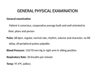 GENERAL PHYSICAL EXAMINATION
General examination
Patient is conscious, cooperative,average built and well oriented to
time, place and person
Pulse: 68 bpm, regular, normal rate, rhythm, volume and character, no RR
delay, all peripheral pulses palpable.
Blood Pressure: 110/70 mm Hg in right arm in sitting position
Respiratory Rate: 20 breaths per minute
Temp: 97.4°F, axillary
 