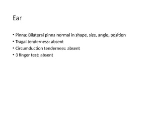 Ear
• Pinna: Bilateral pinna normal in shape, size, angle, position
• Tragal tenderness: absent
• Circumduction tenderness: absent
• 3 finger test: absent
 